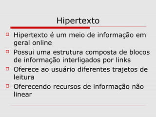 Hipertexto 
 Hipertexto é um meio de informação em 
geral online 
 Possui uma estrutura composta de blocos 
de informação interligados por links 
 Oferece ao usuário diferentes trajetos de 
leitura 
 Oferecendo recursos de informação não 
linear 
 