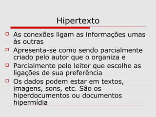 Hipertexto 
 As conexões ligam as informações umas 
às outras 
 Apresenta-se como sendo parcialmente 
criado pelo autor que o organiza e 
 Parcialmente pelo leitor que escolhe as 
ligações de sua preferência 
 Os dados podem estar em textos, 
imagens, sons, etc. São os 
hiperdocumentos ou documentos 
hipermídia 
 