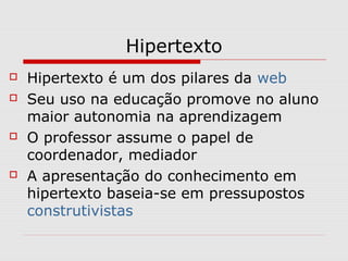 Hipertexto 
 Hipertexto é um dos pilares da web 
 Seu uso na educação promove no aluno 
maior autonomia na aprendizagem 
 O professor assume o papel de 
coordenador, mediador 
 A apresentação do conhecimento em 
hipertexto baseia-se em pressupostos 
construtivistas 
 