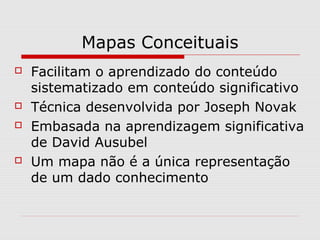 Mapas Conceituais 
 Facilitam o aprendizado do conteúdo 
sistematizado em conteúdo significativo 
 Técnica desenvolvida por Joseph Novak 
 Embasada na aprendizagem significativa 
de David Ausubel 
 Um mapa não é a única representação 
de um dado conhecimento 
 