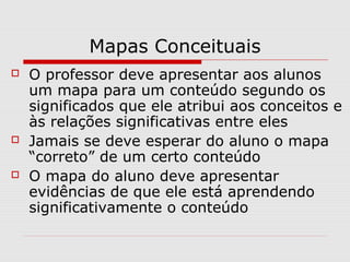 Mapas Conceituais 
 O professor deve apresentar aos alunos 
um mapa para um conteúdo segundo os 
significados que ele atribui aos conceitos e 
às relações significativas entre eles 
 Jamais se deve esperar do aluno o mapa 
“correto” de um certo conteúdo 
 O mapa do aluno deve apresentar 
evidências de que ele está aprendendo 
significativamente o conteúdo 
 