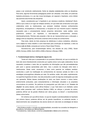 passa a ser construído coletivamente, frente às relações estabelecidas entre as disciplinas.
Para tanto, algumas ferramentas pedagógicas podem ser utilizadas. Uma delas, em potencial,
bastante promissora, é o uso das novas tecnologias, em especial o hipertexto, como inibidor
das barreiras decorrentes das disciplinas.
        Assim, considerando que “o hipertexto é, por natureza e essência, intertextual” (Koch,
2003) e que o texto é um lugar de múltiplos sentidos, em que estes são construídos numa ação
colaborativa entre os interlocutores, que precisam mobilizar diversos conhecimentos
(lingüísticos, enciclopédicos e interacionais), e recuperar em sua memória social o intertexto
necessário para o processamento textual, propomos demonstrar, nesta análise, como
poderíamos     construir   um    hipertexto   e   inter-relacionar   conhecimentos    diversos,
interdisciplinarmente. Permeia esta proposta o fato de ser imprescindível para a educação o
diálogo entre as disciplinas, diminuindo a barreira entre as áreas de conhecimento.
        Para tanto, diante da forte presença de referências à cultura nordestina, utilizamos,
como corpus do nosso trabalho e como texto-base para construção do hipertexto, a letra da
música Leão do Norte, composta por Lenine e Paulo César Pinheiro.
        Ancoramo-nos, para fundamentação teórica, nos estudos de Lévy (1993), Xavier
(2002), Komesu (2006), Koch (2003 e 2006) e Kleiman e Moraes (1999).



1. Fundamentação teórica: interligando alguns nós
        Tendo em vista que a compreensão é um processo inferencial, em que os sentidos do
texto são sócio-interativamente construídos por sujeitos ativos numa ação colaborativa, faz-se
necessário considerar o texto não um repositório de informações que são pré-estabelecidas
pelo autor e apenas apreendidas pelo leitor, mas o produto da interação entre texto e
interlocutores. Deste modo, encaramos o texto como passível de múltiplos sentidos,
construídos a partir da mobilização de conhecimentos de natureza variada do leitor e de
estratégias sociocognitivas utilizadas por este. Os sentidos, então, não estão, explicitamente,
na superfície lingüística do texto, mas são produzidos a partir de algumas sinalizações que este
nos apresenta. Muitas dessas sinalizações do texto nos fazem recorrer a outros textos,
anteriormente produzidos, para compreendermos a informação veiculada e os propósitos
comunicativos do produtor. Se partirmos do pressuposto que todo texto é um “mosaico de
citações” de outros dizeres, como afirma Kristeva1, e que “todo texto é um intertexto; outros
textos estão presentes nele”, conforme Barthes (1983), ao reforçar o conceito da autora,
podemos afirmar ser de grande influência (em vários graus), na leitura2, o reconhecimento
destes outros textos.
        Em sintonia com que afirma Xavier, no que diz respeito à pluritextualidade do hipertexto
(ver próximo tópico), podemos afirmar ser de grande importância, no ambiente escolar, o
desenvolvimento das competências dos alunos (tendo em vista tanto as estratégias de leitura


1
  Júlia Kristeva propôs o conceito de intertextualidade, ancorada nos conceitos de dialogismo e
de polifonia, formulados por Mikhail Bakhtin.
2
  Consideramos, neste estudo, os termos compreensão e leitura como sinônimos.
 
