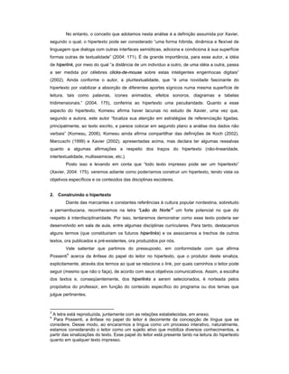 No entanto, o conceito que adotamos nesta análise é a definição assumida por Xavier,
segundo o qual, o hipertexto pode ser considerado “uma forma híbrida, dinâmica e flexível de
linguagem que dialoga com outras interfaces semióticas, adiciona e condiciona à sua superfície
formas outras de textualidade” (2004: 171). É de grande importância, para esse autor, a idéia
de hiperlink, por meio do qual “a distância de um indivíduo a outro, de uma idéia a outra, passa
a ser medida por célebres clicks-de-mouse sobre estas inteligentes engenhocas digitais”
(2002). Ainda conforme o autor, a pluritextualidade, que “é uma novidade fascinante do
hipertexto por viabilizar a absorção de diferentes aportes sígnicos numa mesma superfície de
leitura, tais como palavras, ícones animados, efeitos sonoros, diagramas e tabelas
tridimensionais.” (2004, 175), conferiria ao hipertexto uma peculiaridade. Quanto a esse
aspecto do hipertexto, Komesu afirma haver lacunas no estudo de Xavier, uma vez que,
segundo a autora, este autor “focaliza sua atenção em estratégias de referenciação ligadas,
principalmente, ao texto escrito, e parece colocar em segundo plano a análise dos dados não
verbais” (Komesu, 2006). Komesu ainda afirma compartilhar das definições de Koch (2002),
Marcuschi (1999) e Xavier (2002), apresentadas acima, mas declara ter algumas ressalvas
quanto a algumas afirmações a respeito dos traços do hipertexto (não-linearidade,
intertextualidade, multissemiose, etc.).
        Posto isso e levando em conta que “todo texto impresso pode ser um hipertexto”
(Xavier, 2004: 175), veremos adiante como poderíamos construir um hipertexto, tendo vista os
objetivos específicos e os conteúdos das disciplinas escolares.


2. Construindo o hipertexto
        Diante das marcantes e constantes referências à cultura popular nordestina, sobretudo
                                                               3
a pernambucana, reconhecemos na letra “Leão do Norte” um forte potencial no que diz
respeito à interdisciplinaridade. Por isso, tentaremos demonstrar como esse texto poderia ser
desenvolvido em sala de aula, entre algumas disciplinas curriculares. Para tanto, destacamos
alguns termos (que constituiriam os futuros hiperlinks) e os associamos a trechos de outros
textos, ora publicados e pré-existentes, ora produzidos por nós.
        Vale salientar que partimos do pressuposto, em conformidade com que afirma
         4
Possenti acerca da ênfase do papel do leitor no hipertexto, que o produtor deste sinaliza,
explicitamente, através dos termos ao qual se relaciona o link, por quais caminhos o leitor pode
seguir (mesmo que não o faça), de acordo com seus objetivos comunicativos. Assim, a escolha
dos textos e, conseqüentemente, dos hiperlinks a serem selecionados, é norteada pelos
propósitos do professor, em função do conteúdo específico do programa ou dos temas que
julgue pertinentes.


3
 A letra está reproduzida, juntamente com as relações estabelecidas, em anexo.
4
  Para Possenti, a ênfase no papel do leitor é decorrente da concepção de língua que se
considere. Desse modo, ao encararmos a língua como um processo interativo, naturalmente,
estamos considerando o leitor como um sujeito ativo que mobiliza diversos conhecimentos, a
partir das sinalizações do texto. Esse papel do leitor está presente tanto na leitura do hipertexto
quanto em qualquer texto impresso.
 