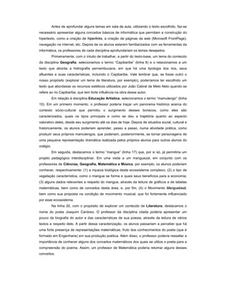 Antes de aprofundar alguns temas em sala de aula, utilizando o texto escolhido, faz-se
necessário apresentar alguns conceitos básicos de informática que permitam a construção do
hipertexto, como a criação de hiperlinks, a criação de páginas da web (Microsoft FrontPage),
navegação na internet, etc. Depois de os alunos estarem familiarizados com as ferramentas da
informática, os professores de cada disciplina aprofundariam os temas desejados.
           Primeiramente, com o intuito de trabalhar, a partir do texto-base, um tema do conteúdo
da disciplina Geografia, selecionamos o termo “Capibaribe” (linha 8) e o relacionamos a um
texto que aborda a hidrografia pernambucana, em que há uma tipologia dos rios, seus
afluentes e suas características, incluindo o Capibaribe. Vale lembrar que, se fosse outro o
nosso propósito (explorar um tema de literatura, por exemplo), poderíamos ter escolhido um
texto que abordasse os recursos estéticos utilizados por João Cabral de Melo Neto quando se
refere ao rio Capibaribe, que tem forte influência na obra desse autor.
           Em relação à disciplina Educação Artística, selecionamos o termo “mamulengo” (linha
10). Em um primeiro momento, o professor poderia traçar um panorama histórico acerca do
contexto sócio-cultural que permitiu o surgimento desses bonecos, como eles são
caracterizados, quais os tipos principais e como se deu a trajetória quanto ao aspecto
valorativo deles, desde seu surgimento até os dias de hoje. Depois de situados social, cultural e
historicamente, os alunos poderiam aprender, passo a passo, numa atividade prática, como
produzir seus próprios mamulengos, que poderiam, posteriormente, se tornar personagens de
uma pequena representação dramática realizada pelos próprios alunos para outros alunos do
colégio.
           Em seguida, destacamos o termo “mangue” (linha 17) que, por si só, já permitiria um
projeto pedagógico interdisciplinar. Em uma visita a um manguezal, em conjunto com os
professores de Ciências, Geografia, Matemática e Música, por exemplo, os alunos poderiam
conhecer, respectivamente: (1) a riqueza biológica deste ecossistema complexo; (2) o tipo de
vegetação característica, como o mangue se forma e quais seus benefícios para a economia;
(3) alguns dados relevantes a respeito do mangue, através da leitura de gráficos e de tabelas
matemáticas, bem como de conceitos desta área; e, por fim, (4) o Movimento Manguebeat,
bem como sua proposta na condição de movimento musical, que foi fortemente influenciado
por esse ecossistema.
           Na linha 20, com o propósito de explorar um conteúdo de Literatura, destacamos o
nome do poeta Joaquim Cardoso. O professor da disciplina citada poderia apresentar um
pouco da biografia do autor e das características de sua poesia, através da leitura de vários
textos a respeito dele. A partir dessa caracterização, os alunos passariam a perceber que há
uma forte presença de representações matemáticas, fruto dos conhecimentos do poeta (que é
formado em Engenharia) em sua produção poética. Além disso, o professor poderia ressaltar a
importância de conhecer alguns dos conceitos matemáticos dos quais se utiliza o poeta para a
compreensão do poema. Assim, um professor de Matemática poderia retomar alguns desses
conceitos.
 