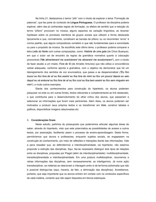 Na linha 21, destacamos o termo “pifo” com o intuito de explorar o tema “Formação de
palavras”, que faz parte do conteúdo de Língua Portuguesa. O professor da disciplina poderia
explorar, além das já conhecidas regras de formação, os efeitos de sentido que a redução do
termo “pífano” provocam na música; alguns aspectos da variação lingüística, ao levantar
hipóteses sobre os prováveis membros de grupos sociais que utilizam a forma destacada
tipicamente e que, normalmente, constituem as bandas de pífano; ou os recorrentes “erros” à
norma padrão, que alguns compositores cometem e que são fundamentais para a sonoridade
ou para o propósito da música. Se escolhido este último tema, o professor poderia comparar a
letra Leão do Norte com outras composições, como: História de uma gata (de Chico Buarque),
em que o autor vai de encontro às regras da gramática normativa quanto à colocação
pronominal (“Me alimentaram/ me acariciaram/ me aliciaram/ me acostumaram”), com o intuito
de fazer alusão a um miado; Fora de Si (de Arnaldo Antunes) que não utiliza a concordância
verbal adequada, conforme aponta a gramática, com o objetivo de demonstrar que há um
desregramento dos sentidos da voz enunciadora, que passa a se despersonalizar (“Eu fico
louco/ eu fico fora de si/ eu fica assim/ eu fica fora de mim/ eu fico um pouco/ depois eu saio
daqui/ eu vá embora/ eu fico fora de si/ eu fico oco/ eu fica bem assim/ eu fico sem ninguém em
mim”); e muito outros exemplos.
        Diante dos conhecimentos para construção do hipertexto, os alunos poderiam
pesquisar na rede ou em outras fontes, textos relevantes e complementares ao link destacado,
o que contribuiria para o desenvolvimento do olhar crítico dos alunos, que passariam a
selecionar as informações que forem mais pertinentes. Além disso, os alunos poderiam ser
motivados a produzir seus próprios textos e os transformar em links, construir tabelas e
gráficos, disponibilizar imagens relacionadas etc.



3. Considerações finais
        Neste estudo, partimos do pressuposto que poderíamos articular algumas áreas de
saber, através do hipertexto, visto que este potencializa as possibilidades de acesso a outros
textos, por associação, facilitando assim o processo de ensino-aprendizagem. Desta forma,
permitiríamos que alunos e professores, enquanto sujeitos sociais, se engajassem na
construção do conhecimento, por meio de reflexões e interações diante das informações. Vale
a pena ressaltar que, ao defendermos a interdisciplinaridade, via hipertexto, não estamos
propondo a extinção das disciplinas. Aqui, faz-se necessário distinguir dois tipos de relações
entre as disciplinas, propostas por Piaget (além da interdisciplinaridade): multidisciplinaridade,
transdisciplinaridade e interdisciplinaridade. Em uma postura multidisciplinar, recorremos a
várias informações das disciplinas, sem necessariamente, as interligarmos. Já numa ação
transdisciplinar, as matérias se relacionam e interagem entre si de tal forma extremada que não
é possível distingui-las (aqui, haveria, de fato, a eliminação das disciplinas). Acreditamos,
portanto, que seja importante que os alunos entrem em contato com os conteúdos específicos
de cada matéria, contanto que não sejam dispostos em blocos estanques.
 