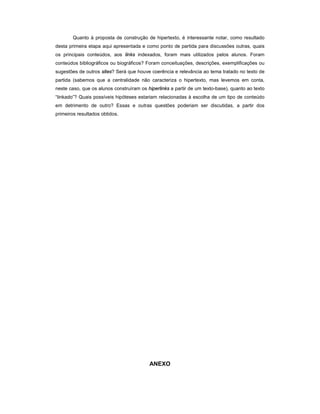Quanto à proposta de construção de hipertexto, é interessante notar, como resultado
desta primeira etapa aqui apresentada e como ponto de partida para discussões outras, quais
os principais conteúdos, aos links indexados, foram mais utilizados pelos alunos. Foram
conteúdos bibliográficos ou biográficos? Foram conceituações, descrições, exemplificações ou
sugestões de outros sites? Será que houve coerência e relevância ao tema tratado no texto de
partida (sabemos que a centralidade não caracteriza o hipertexto, mas levemos em conta,
neste caso, que os alunos construíram os hiperlinks a partir de um texto-base), quanto ao texto
“linkado”? Quais possíveis hipóteses estariam relacionadas à escolha de um tipo de conteúdo
em detrimento de outro? Essas e outras questões poderiam ser discutidas, a partir dos
primeiros resultados obtidos.




                                          ANEXO
 