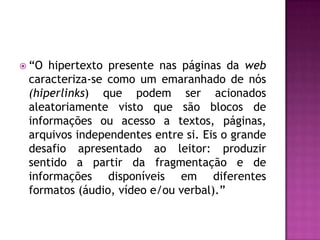  “O hipertexto presente nas páginas da web
 caracteriza-se como um emaranhado de nós
 (hiperlinks) que podem ser acionados
 aleatoriamente visto que são blocos de
 informações ou acesso a textos, páginas,
 arquivos independentes entre si. Eis o grande
 desafio apresentado ao leitor: produzir
 sentido a partir da fragmentação e de
 informações disponíveis em diferentes
 formatos (áudio, vídeo e/ou verbal).”
 