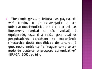 -  “De modo geral, a leitura nas páginas da
 web conduz o leitor/navegador a um
 universo multisemiótico em que o papel das
 linguagens (verbal e não verbal) é
 equiparado, esta é a razão pela qual os
 pesquisadores acreditam na experiência
 sinestésica desta modalidade de leitura, já
 que, neste ambiente “a imagem torna-se um
 meio de acelerar o processo comunicativo”
 (BRAGA, 2003, p. 68).
 