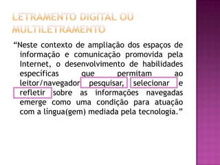 “Neste contexto de ampliação dos espaços de
 informação e comunicação promovida pela
 Internet, o desenvolvimento de habilidades
 específicas     que      permitam        ao
 leitor/navegador pesquisar, selecionar e
 refletir sobre as informações navegadas
 emerge como uma condição para atuação
 com a língua(gem) mediada pela tecnologia.”
 