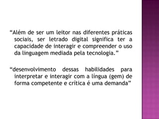 “Além de ser um leitor nas diferentes práticas
  sociais, ser letrado digital significa ter a
  capacidade de interagir e compreender o uso
  da linguagem mediada pela tecnologia.”

“desenvolvimento dessas habilidades para
  interpretar e interagir com a língua (gem) de
  forma competente e crítica é uma demanda”
 