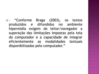 -   “Conforme Braga (2003), os textos
 produzidos e difundidos no ambiente
 hipermídia exigem do leitor/navegador a
 superação das limitações impostas pela tela
 do computador e a capacidade de integrar
 eficientemente as modalidades textuais
 disponibilizadas pelo computador.”
 