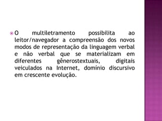 O      multiletramento      possibilita      ao
 leitor/navegador a compreensão dos novos
 modos de representação da linguagem verbal
 e não verbal que se materializam em
 diferentes       gênerostextuais,       digitais
 veiculados na Internet, domínio discursivo
 em crescente evolução.
 