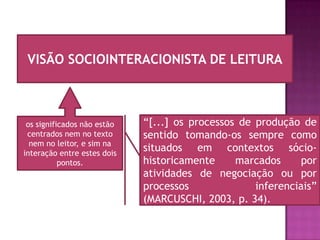 VISÃO SOCIOINTERACIONISTA DE LEITURA



 os significados não estão   “[...] os processos de produção de
 centrados nem no texto      sentido tomando-os sempre como
  nem no leitor, e sim na
interação entre estes dois
                             situados em contextos sócio-
           pontos.           historicamente     marcados      por
                             atividades de negociação ou por
                             processos              inferenciais”
                             (MARCUSCHI, 2003, p. 34).
 