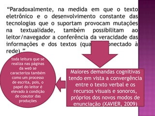 “Paradoxalmente, na medida em que o texto
eletrônico e o desenvolvimento constante das
tecnologias que o suportam provocam mutações
na textualidade, também possibilitam ao
leitor/navegador a conferência da veracidade das
informações e dos textos (quando conectado à
rede).”
  toda leitura que se
  realiza nas páginas
       da web se
 caracteriza também       Maiores demandas cognitivas
  como um processo       tendo em vista a convergência
   de escrita, pois, o
    papel do leitor é       entre o texto verbal e os
 elevado à condição        recursos visuais e sonoros,
     de coautor das       próprios dos novos modos de
       produções
                           enunciação (XAVIER, 2009)
 