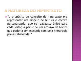  “opropósito do conceito de hipertexto era
 representar um modelo de leitura e escrita
 personalizado, que se realizasse único para
 cada leitor, a partir de um arquivo de textos
 que poderia ser acessado sem uma hierarquia
 pré-estabelecida.”
 