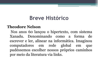 Breve Histórico
Theodore Nelson
Nos anos 60 lançou o hipertexto, com sistema
Xanadu. Denominando como a forma de
escrever e ler, alinear na informática. Imaginou
computadores em rede global em que
pudéssemos escolher nossos próprios caminhos
por meio da literatura via links.
 