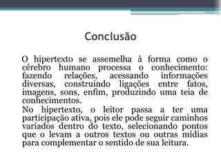 Conclusão
O hipertexto se assemelha à forma como o
cérebro humano processa o conhecimento:
fazendo relações, acessando informações
diversas, construindo ligações entre fatos,
imagens, sons, enfim, produzindo uma teia de
conhecimentos.
No hipertexto, o leitor passa a ter uma
participação ativa, pois ele pode seguir caminhos
variados dentro do texto, selecionando pontos
que o levam a outros textos ou outras mídias
para complementar o sentido de sua leitura.
 