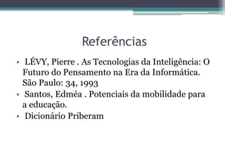 Referências
• LÉVY, Pierre . As Tecnologias da Inteligência: O
Futuro do Pensamento na Era da Informática.
São Paulo: 34, 1993
• Santos, Edméa . Potenciais da mobilidade para
a educação.
• Dicionário Priberam
 
