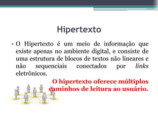 Hipertexto
• O Hipertexto é um meio de informação que
existe apenas no ambiente digital, e consiste de
uma estrutura de blocos de textos não lineares e
não sequenciais conectados por links
eletrônicos.
O hipertexto oferece múltiplos
caminhos de leitura ao usuário.
 