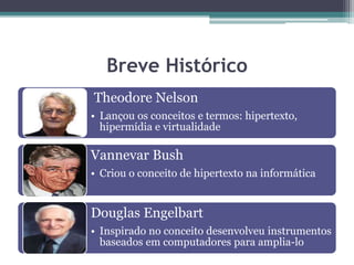 Breve Histórico
Theodore Nelson
• Lançou os conceitos e termos: hipertexto,
hipermídia e virtualidade
Vannevar Bush
• Criou o conceito de hipertexto na informática
Douglas Engelbart
• Inspirado no conceito desenvolveu instrumentos
baseados em computadores para amplia-lo
 