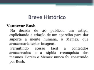 Breve Histórico
Vannevar Bush
Na década de 40 publicou um artigo,
explicitando a criação de um aparelho para dar
suporte a mente humana, o Memex, que
armazenaria textos imagens.
Permitindo acesso fácil a conteúdos
armazenados e a rápida reconquista dos
mesmos. Porém o Memex nunca foi construído
por Bush.
 
