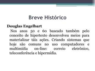 Breve Histórico
Douglas Engelbart
Nos anos 50 e 60 baseado também pelo
conceito de hipertexto desenvolveu meios para
materializar táis ações. Criando sistemas que
hoje são comuns no uso computadores e
multimídia on-line: correio eletrônico,
teleconferência e hipermídia.
 
