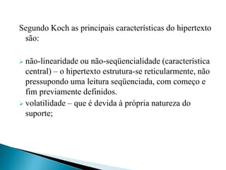 Segundo Koch as principais características do hipertexto
são:
 não-linearidade ou não-seqüencialidade (característica
central) – o hipertexto estrutura-se reticularmente, não
pressupondo uma leitura seqüenciada, com começo e
fim previamente definidos.
 volatilidade – que é devida à própria natureza do
suporte;
 