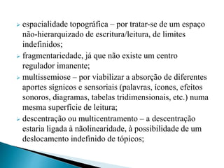  espacialidade topográfica – por tratar-se de um espaço
não-hierarquizado de escritura/leitura, de limites
indefinidos;
 fragmentariedade, já que não existe um centro
regulador imanente;
 multissemiose – por viabilizar a absorção de diferentes
aportes sígnicos e sensoriais (palavras, ícones, efeitos
sonoros, diagramas, tabelas tridimensionais, etc.) numa
mesma superfície de leitura;
 descentração ou multicentramento – a descentração
estaria ligada à nãolinearidade, à possibilidade de um
deslocamento indefinido de tópicos;
 