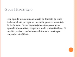 O QUE É HIPERTEXTO
Esse tipo de texto é uma extensão do formato de texto
tradicional. Ao navegar na internet é possível visualizá-
lo facilmente. Possui características únicas como: o
aprendizado coletivo, cooperatividade e interatividade. O
que foi possível revolucionar a leitura e a escrita por
causa da virtualidade.
 