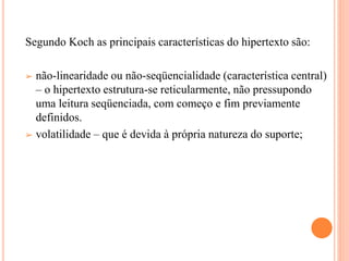 Segundo Koch as principais características do hipertexto são:
➢ não-linearidade ou não-seqüencialidade (característica central)
– o hipertexto estrutura-se reticularmente, não pressupondo
uma leitura seqüenciada, com começo e fim previamente
definidos.
➢ volatilidade – que é devida à própria natureza do suporte;
 