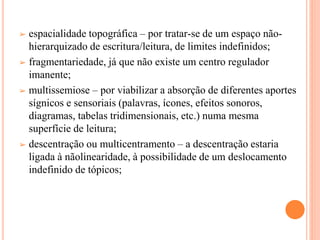 ➢ espacialidade topográfica – por tratar-se de um espaço não-
hierarquizado de escritura/leitura, de limites indefinidos;
➢ fragmentariedade, já que não existe um centro regulador
imanente;
➢ multissemiose – por viabilizar a absorção de diferentes aportes
sígnicos e sensoriais (palavras, ícones, efeitos sonoros,
diagramas, tabelas tridimensionais, etc.) numa mesma
superfície de leitura;
➢ descentração ou multicentramento – a descentração estaria
ligada à nãolinearidade, à possibilidade de um deslocamento
indefinido de tópicos;
 