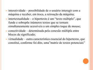 ➢ interatividade – possibilidade de o usuário interagir com a
máquina e receber, em troca, a retroação da máquina;
➢ intertextualidade – o hipertexto é um “texto múltiplo”, que
funde e sobrepõe inúmeros textos que se tornam
simultaneamente acessíveis a um simples toque de mouse;
➢ conectividade – determinada pela conexão múltipla entre
blocos de significado;
➢ virtualidade – outra característica essencial do hipertexto, que
constitui, conforme foi dito, uma”matriz de textos potenciais”
 