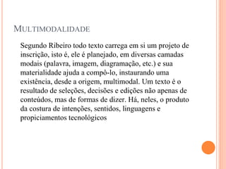MULTIMODALIDADE
Segundo Ribeiro todo texto carrega em si um projeto de
inscrição, isto é, ele é planejado, em diversas camadas
modais (palavra, imagem, diagramação, etc.) e sua
materialidade ajuda a compô-lo, instaurando uma
existência, desde a origem, multimodal. Um texto é o
resultado de seleções, decisões e edições não apenas de
conteúdos, mas de formas de dizer. Há, neles, o produto
da costura de intenções, sentidos, linguagens e
propiciamentos tecnológicos
 