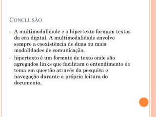 CONCLUSÃO
• A multimodalidade e o hipertexto formam textos
da era digital. A multimodalidade envolve
sempre a coexistência de duas ou mais
modalidades de comunicação.
• hipertexto é um formato de texto onde são
agregados links que facilitam o entendimento do
tema em questão através da pesquisa e
navegação durante a própria leitura do
documento.
 