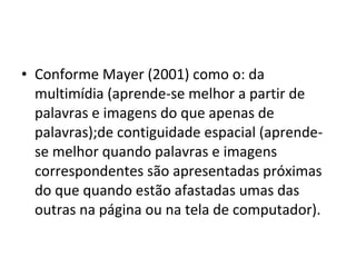 • Conforme Mayer (2001) como o: da
multimídia (aprende-se melhor a partir de
palavras e imagens do que apenas de
palavras);de contiguidade espacial (aprende-
se melhor quando palavras e imagens
correspondentes são apresentadas próximas
do que quando estão afastadas umas das
outras na página ou na tela de computador).
 