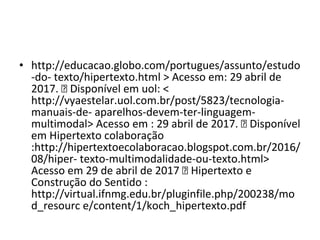 • http://educacao.globo.com/portugues/assunto/estudo
-do- texto/hipertexto.html > Acesso em: 29 abril de
2017.  Disponível em uol: <
http://vyaestelar.uol.com.br/post/5823/tecnologia-
manuais-de- aparelhos-devem-ter-linguagem-
multimodal> Acesso em : 29 abril de 2017.  Disponível
em Hipertexto colaboração
:http://hipertextoecolaboracao.blogspot.com.br/2016/
08/hiper- texto-multimodalidade-ou-texto.html>
Acesso em 29 de abril de 2017  Hipertexto e
Construção do Sentido :
http://virtual.ifnmg.edu.br/pluginfile.php/200238/mo
d_resourc e/content/1/koch_hipertexto.pdf
 