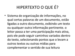 HIPERTEXTO O QUE É?
• Sistema de organização de informações, no
qual certas palavras de um documento, estão
ligadas a outro documento, exibindo um texto
ou qualquer outra informação pertinente. o
leitor passa a ter uma participação mais ativa,
pois ele pode seguir caminhos variados dentro
do texto, selecionando pontos que o levam a
outros textos ou outras mídias para
complementar o sentido de sua leitura
 