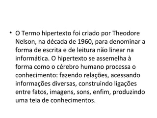 • O Termo hipertexto foi criado por Theodore
Nelson, na década de 1960, para denominar a
forma de escrita e de leitura não linear na
informática. O hipertexto se assemelha à
forma como o cérebro humano processa o
conhecimento: fazendo relações, acessando
informações diversas, construindo ligações
entre fatos, imagens, sons, enfim, produzindo
uma teia de conhecimentos.
 