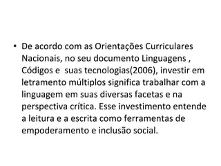 • De acordo com as Orientações Curriculares
Nacionais, no seu documento Linguagens ,
Códigos e suas tecnologias(2006), investir em
letramento múltiplos significa trabalhar com a
linguagem em suas diversas facetas e na
perspectiva crítica. Esse investimento entende
a leitura e a escrita como ferramentas de
empoderamento e inclusão social.
 