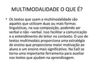 MULTIMODALIDADE O QUE É?
• Os textos que usam a multimodalidade são
aqueles que utilizam duas ou mais formas
linguísticas, na sua composição, podendo ser
verbal e não –verbal. Isso facilitar a comunicação
e o entendimento do leitor no contexto. O uso de
textos multimodais proporciona uma estratégia
de ensino que proporciona maior motivação ao
aluno e um ensino mais significativo. Na EaD se
torna uma importante ferramenta para auxiliar
nos textos que ajudam na aprendizagem.
 