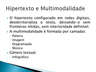  O hipertexto configurado em redes digitais,
desterritorializa o texto, deixando-o sem
fronteiras nítidas, sem interioridade definível.
 A multimodalidade é formada por camadas:
◦ Palavra
◦ Imagem
◦ Diagramação
◦ Música
 Gênero textual:
◦ Infográfico
 