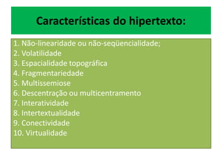Características do hipertexto:
1. Não-linearidade ou não-seqüencialidade;
2. Volatilidade
3. Espacialidade topográfica
4. Fragmentariedade
5. Multissemiose
6. Descentração ou multicentramento
7. Interatividade
8. Intertextualidade
9. Conectividade
10. Virtualidade
 