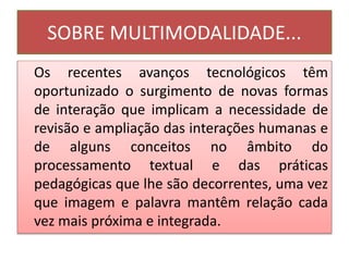 SOBRE MULTIMODALIDADE...
Os recentes avanços tecnológicos têm
oportunizado o surgimento de novas formas
de interação que implicam a necessidade de
revisão e ampliação das interações humanas e
de alguns conceitos no âmbito do
processamento textual e das práticas
pedagógicas que lhe são decorrentes, uma vez
que imagem e palavra mantêm relação cada
vez mais próxima e integrada.
 