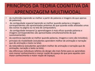 PRINCÍPIOS DA TEORIA COGNITIVA DA
APRENDIZAGEM MULTIMODAL
• da multimídia (aprende-se melhor a partir de palavras e imagens do que apenas
de palavras);
• de contiguidade espacial (aprende-se melhor quando palavras e imagens
correspondentes são apresentadas próximas do que quando estão afastadas umas
das outras na página ou na tela de computador);
• da contiguidade temporal (a aprendizagem é mais eficaz quando palavras e
imagens correspondentes são apresentadas simultaneamente do que
sucessivamente);
• da coerência (aprende-se melhor quando palavras, imagens e sons são incluídos);
• princípio da modalidade (estudantes aprendem melhor de animação e narração
que de animação e texto na tela);
• da redundância (estudantes aprendem melhor de animação e narração que de
animação, narração e texto na tela);
• das diferenças individuais (efeitos do design são mais fortes para os aprendizes
com menor conhecimento e menor noção de espaço do que para aqueles com
maior conhecimento e maior noção de espaço).
 