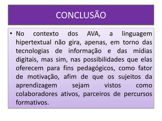 CONCLUSÃO
• No contexto dos AVA, a linguagem
hipertextual não gira, apenas, em torno das
tecnologias de informação e das mídias
digitais, mas sim, nas possibilidades que elas
oferecem para fins pedagógicos, como fator
de motivação, afim de que os sujeitos da
aprendizagem sejam vistos como
colaboradores ativos, parceiros de percursos
formativos.
 