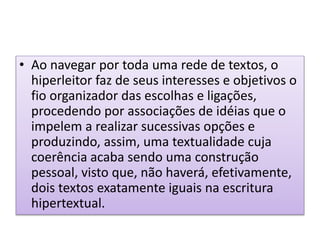 • Ao navegar por toda uma rede de textos, o
hiperleitor faz de seus interesses e objetivos o
fio organizador das escolhas e ligações,
procedendo por associações de idéias que o
impelem a realizar sucessivas opções e
produzindo, assim, uma textualidade cuja
coerência acaba sendo uma construção
pessoal, visto que, não haverá, efetivamente,
dois textos exatamente iguais na escritura
hipertextual.
 