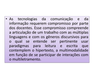 • As tecnologias da comunicação e da
informação requerem compromisso por parte
dos docentes. Esse compromisso compreende
a articulação de um trabalho com as múltiplas
linguagens e com os gêneros discursivos para
o qual se entende ser pertinente usar
paradigmas para leitura e escrita que
contemplem o hipertexto, a multimodalidade
em função de se participar de interações com
o multiletramento.
 