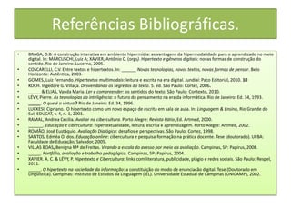 Referências Bibliográficas.
• BRAGA, D.B. A construção interativa em ambiente hipermídia: as vantagens da hipermodalidade para o aprendizado no meio
digital. In: MARCUSCHI, Luiz A; XAVIER, Antônio C. (orgs). Hipertexto e gêneros digitais: novas formas de construção do
sentido. Rio de Janeiro: Lucerna, 2005.
• COSCARELLI, C.V. Entre textos e hipertextos. In: ______ Novas tecnologias, novos textos, novas formas de pensar. Belo
Horizonte: Autêntica, 2003.
• GOMES, Luiz Fernando. Hipertextos multimodais: leitura e escrita na era digital. Jundiaí: Paco Editorial, 2010. 10
• KOCH. Ingedore G. Villaça. Desvendando os segredos do texto. 5. ed. São Paulo: Cortez, 2006.
• _____ & ELIAS, Vanda Maria. Ler e compreender: os sentidos do texto. São Paulo: Contexto, 2010.
• LÉVY, Pierre. As tecnologias da inteligência: o futuro do pensamento na era da informática. Rio de Janeiro: Ed. 34, 1993.
• _____. O que é o virtual? Rio de Janeiro: Ed. 34, 1996.
• LUCKESI, Cipriano. O hipertexto como um novo espaço de escrita em sala de aula. In: Linguagem & Ensino, Rio Grande do
Sul, EDUCAT, v. 4, n. 1, 2001.
• RAMAL, Andrea Cecilia. Avaliar na cibercultura. Porto Alegre: Revista Pátio, Ed. Artmed, 2000.
• ______. Educação e cibercultura: hipertextualidade, leitura, escrita e aprendizagem. Porto Alegre: Artmed, 2002.
• ROMÃO, José Eustáquio. Avaliação Dialógica: desafios e perspectivas. São Paulo: Cortez, 1998.
• SANTOS, Edméa O. dos. Educação online: cibercultura e pesquisa-formação na prática docente. Tese (doutorado). UFBA:
Faculdade de Educação, Salvador, 2005.
• VILLAS BOAS, Benigna Mª de Freitas. Virando a escola do avesso por meio da avaliação. Campinas, SP: Papirus, 2008.
• _____. Portfólio, avaliação e trabalho pedagógico. Campinas, SP: Papirus, 2004.
• XAVIER. A. C. & LÉVY, P. Hipertexto e Cibercultura: links com literatura, publicidade, plágio e redes sociais. São Paulo: Respel,
2011.
• _____. O hipertexto na sociedade da informação: a constituição do modo de enunciação digital. Tese (Doutorado em
Linguística). Campinas: Instituto de Estudos da Linguagem (IEL). Universidade Estadual de Campinas (UNICAMP), 2002.
 