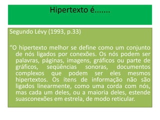Hipertexto é.......
Segundo Lévy (1993, p.33)
“O hipertexto melhor se define como um conjunto
de nós ligados por conexões. Os nós podem ser
palavras, páginas, imagens, gráficos ou parte de
gráficos, seqüências sonoras, documentos
complexos que podem ser eles mesmos
hipertextos. Os itens de informação não são
ligados linearmente, como uma corda com nós,
mas cada um deles, ou a maioria deles, estende
suasconexões em estrela, de modo reticular.
 