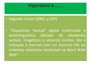 Hipertexto é.......
• Segundo Xavier (2002, p.107)
• “Dispositivo ‘textual’ digital multimodal e
semiolinguístico (dotado de elementos
verbais, imagéticos e sonoros) on-line, isto é
indexado à internet com um domínio URL ou
endereço eletrônico localizável na Word Wide
Web”.
 